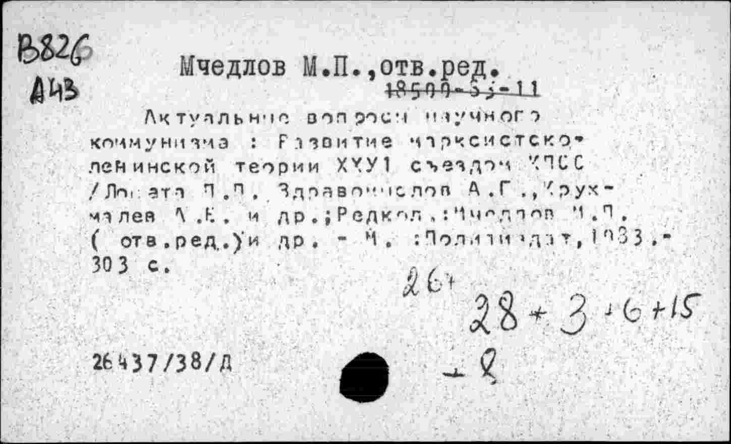 ﻿Мчедлов М.П.,отв.ред.
Л.1) • рсд • +$544-^4-1.1
ЛИ5
Актуальное ооп роем научного коммунизма : Развитие марксистско» ленинской теории ХХУ1 съездом ’< П С С /Ло< ат з П .п . Здравоине лов А . Г ., < р ух -мз лея АЛ. и др .; Редко.п , : Чч^дооп '1.П. ( отв.ред,.)'и др, - М, : Полл 1и’да т, I *'3 3
30 3 с.
26Ч37/38/Д